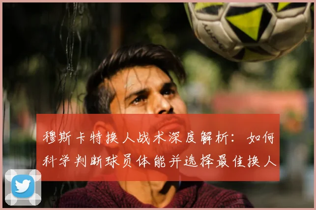 穆斯卡特换人战术深度解析：如何科学判断球员体能并选择最佳换人时机？
