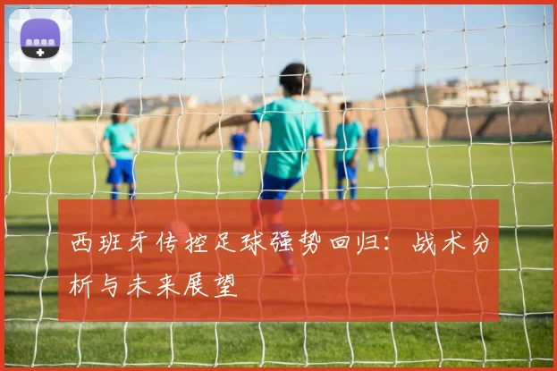 西班牙传控足球强势回归：战术分析与未来展望