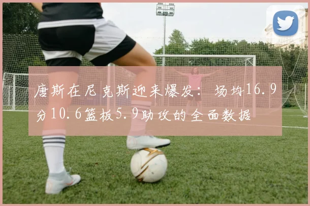 唐斯在尼克斯迎来爆发:场均16.9分10.6篮板5.9助攻的全面数据