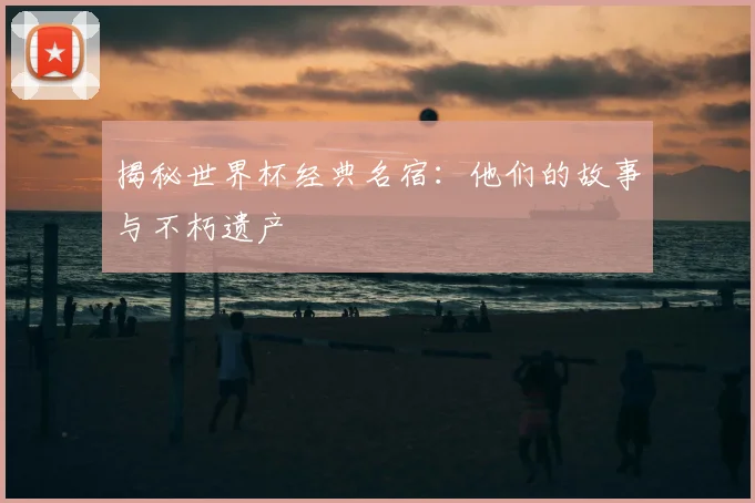 揭秘世界杯经典名宿：他们的故事与不朽遗产