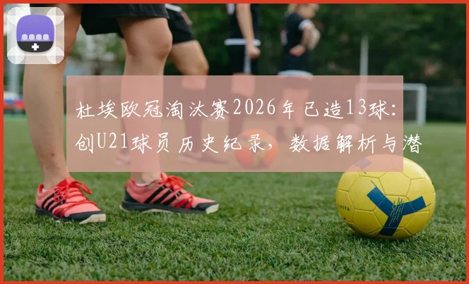 杜埃欧冠淘汰赛2026年已造13球：创U21球员历史纪录，数据解析与潜力展望