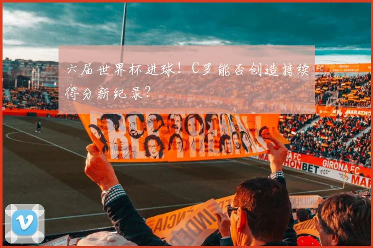 六届世界杯进球！C罗能否创造持续得分新纪录？